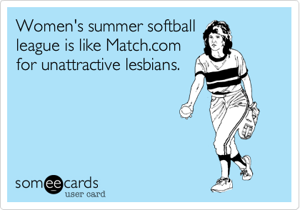 Women's summer softball
league is like Match.com
for unattractive lesbians.