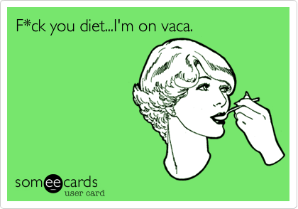 F*ck you diet...I'm on vaca.