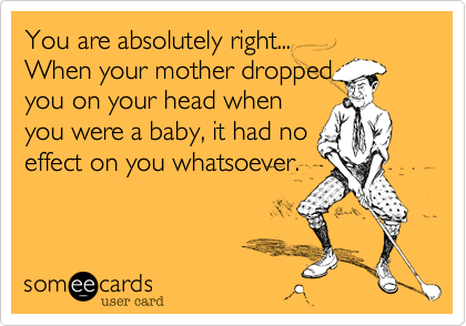 You are absolutely right...
When your mother dropped
you on your head when
you were a baby, it had no
effect on you whatsoever.