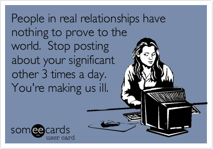 People in real relationships have nothing to prove to the
world.  Stop posting
about your significant
other 3 times a day.
You're making us ill.