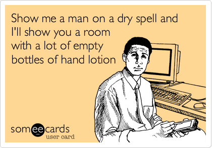 Show me a man on a dry spell and I'll show you a room
with a lot of empty
bottles of hand lotion