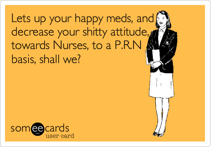 Lets up your happy meds, and decrease your shitty attitude, towards Nurses, to a P.R.N
basis, shall we?
