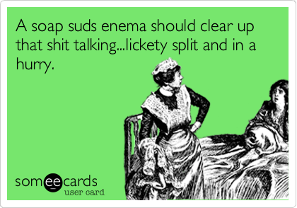 A soap suds enema should clear up that shit talking...lickety split and in a hurry.