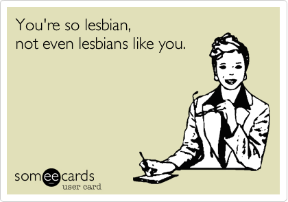 You're so lesbian,  
not even lesbians like you. 