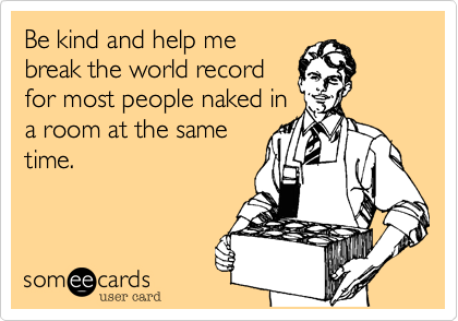 Be kind and help me
break the world record
for most people naked in
a room at the same
time.