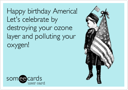Happy birthday America!
Let's celebrate by
destroying your ozone
layer and polluting your
oxygen!