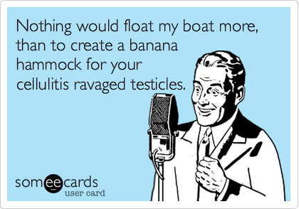 Nothing would float my boat more, than to create a banana
hammock for your
cellulitis ravaged testicles.