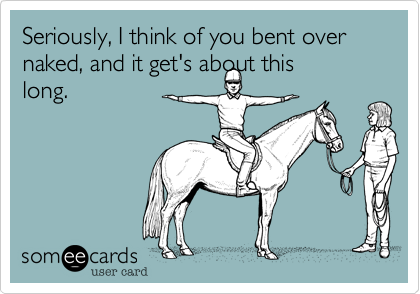Seriously, I think of you bent over naked, and it get's about this
long.