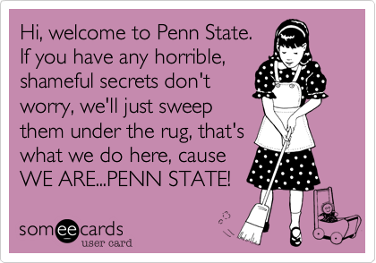 Hi, welcome to Penn State.
If you have any horrible,
shameful secrets don't
worry, we'll just sweep
them under the rug, that's
what we do here, cause
WE ARE...PENN STATE!