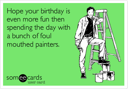 Hope your birthday is
even more fun then
spending the day with
a bunch of foul
mouthed painters. 