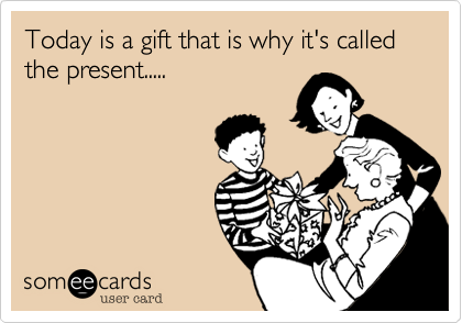 Today is a gift that is why it's called the present.....