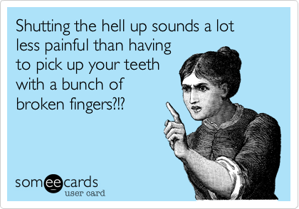 Shutting the hell up sounds a lot less painful than having
to pick up your teeth
with a bunch of
broken fingers?!?