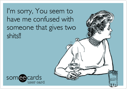 I'm sorry, You seem to
have me confused with
someone that gives two
shits!!