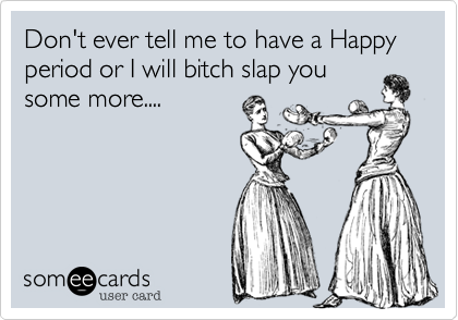 Don't ever tell me to have a Happy period or I will bitch slap you
some more....