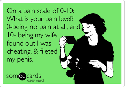 On a pain scale of 0-10:
What is your pain level?
0-being no pain at all, and
10- being my wife
found out I was
cheating, & fileted
my penis.