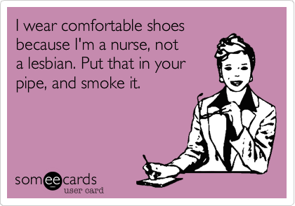 I wear comfortable shoes
because I'm a nurse, not
a lesbian. Put that in your
pipe, and smoke it.