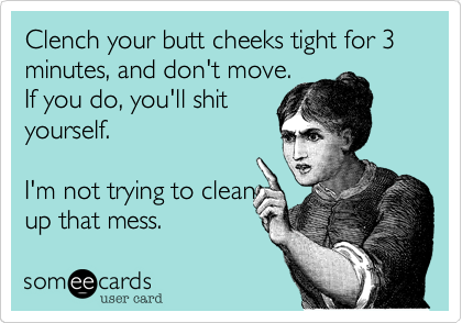 Clench your butt cheeks tight for 3 minutes, and don't move.
If you do, you'll shit
yourself.

I'm not trying to clean
up that mess.