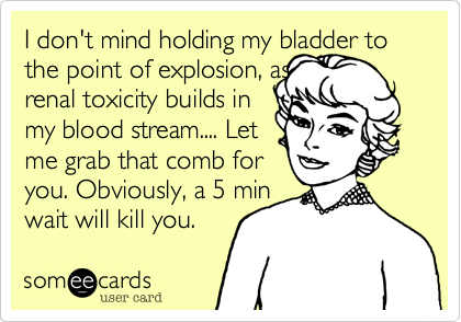I don't mind holding my bladder to the point of explosion, as
renal toxicity builds in
my blood stream.... Let
me grab that comb for
you. Obviously, a 5 min
wait will kill you.