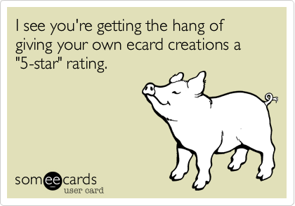 I see you're getting the hang of giving your own ecard creations a "5-star" rating.