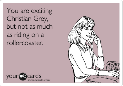 You are exciting
Christian Grey,
but not as much
as riding on a 
rollercoaster.