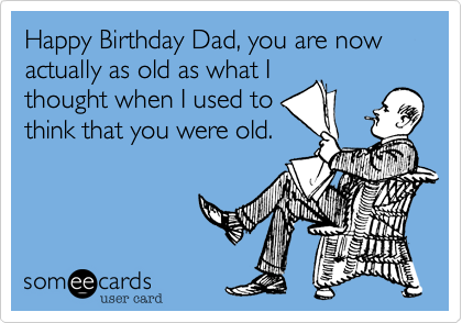 Happy Birthday Dad, you are now actually as old as what I thought when I  used to think that you were old. | Birthday Ecard
