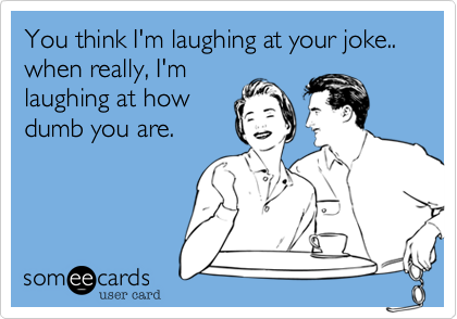 You think I'm laughing at your joke.. when really, I'm
laughing at how
dumb you are. 