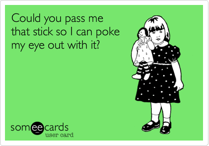 Could you pass me that stick so I can poke my eye out with it?
