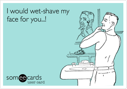 I would wet-shave my
face for you...!