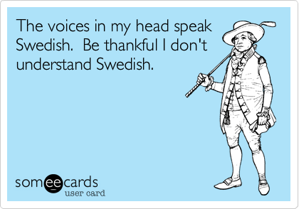 The voices in my head speak
Swedish.  Be thankful I don't
understand Swedish.  