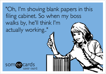 "Oh, I'm shoving blank papers in this filing cabinet. So when my boss walks by, he'll think I'm
actually working.." 
