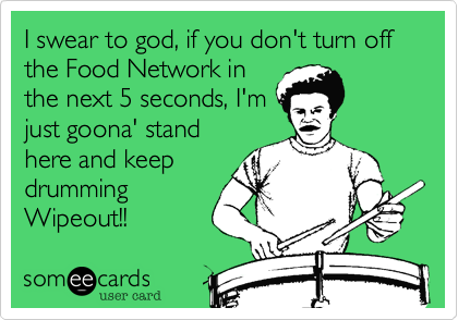 I swear to god, if you don't turn off the Food Network in
the next 5 seconds, I'm
just goona' stand
here and keep
drumming
Wipeout!!