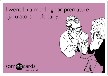 I went to a meeting for premature ejaculators. I left early.