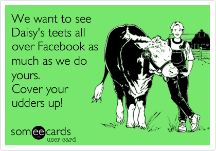 We want to see
Daisy's teets all
over Facebook as
much as we do
yours.
Cover your
udders up!