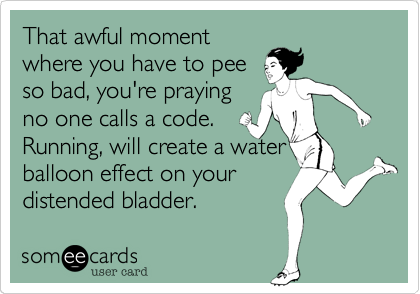 That awful moment
where you have to pee
so bad, you're praying
no one calls a code.
Running, will create a water
balloon effect on your
distended bladder.
