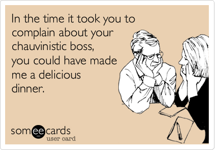 In the time it took you to
complain about your
chauvinistic boss,
you could have made
me a delicious
dinner.