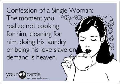 Confession of a Single Woman:  The moment you 
realize not cooking
for him, cleaning for
him, doing his laundry
or being his love slave on
demand is heaven. 