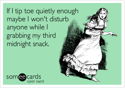 If I tip toe quietly enough
maybe I won't disturb
anyone while I
grabbing my third
midnight snack.
