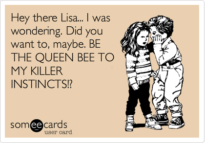 Hey there Lisa... I was
wondering. Did you
want to, maybe. BE
THE QUEEN BEE TO
MY KILLER
INSTINCTS!?