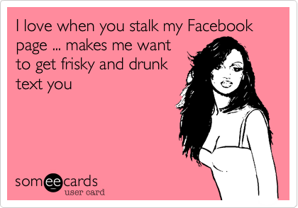 I love when you stalk my Facebook page ... makes me want
to get frisky and drunk
text you