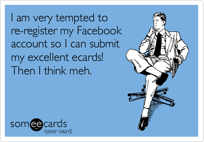 I am very tempted to
re-register my Facebook
account so I can submit
my excellent ecards!
Then I think meh.