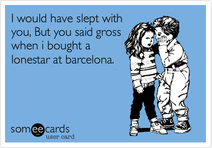 I would have slept with
you, But you said gross
when i bought a 
lonestar at barcelona.