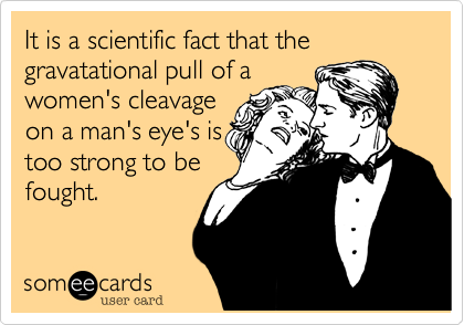 It is a scientific fact that the gravatational pull of a
women's cleavage
on a man's eye's is
too strong to be
fought.