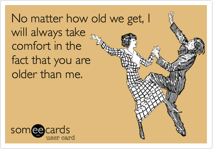 No matter how old we get, I
will always take
comfort in the
fact that you are
older than me.