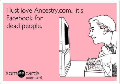 I just love Ancestry.com....it's Facebook for
dead people.