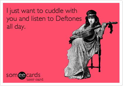 I just want to cuddle with
you and listen to Deftones
all day.
