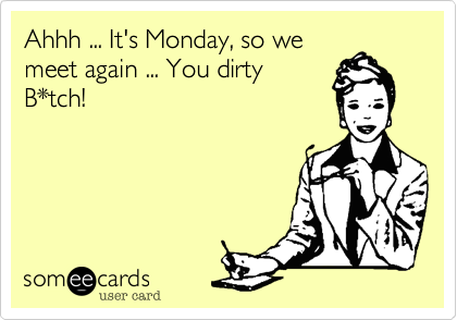 Ahhh ... It's Monday, so we
meet again ... You dirty
B*tch!