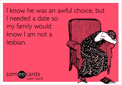 I know he was an awful choice, but I needed a date so
my family would
know I am not a
lesbian.