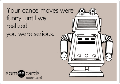 Your dance moves were
funny, until we
realized
you were serious. 
