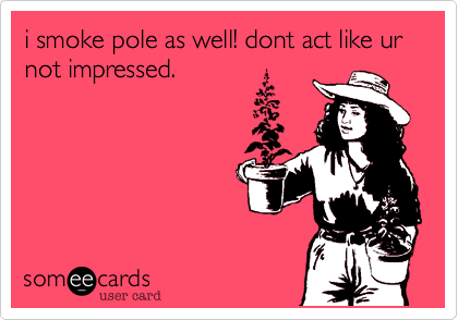 i smoke pole as well! dont act like ur not impressed.