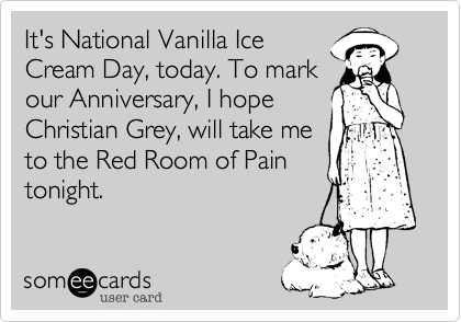 It's National Vanilla Ice
Cream Day, today. To mark
our Anniversary, I hope
Christian Grey, will take me 
to the Red Room of Pain
tonight.